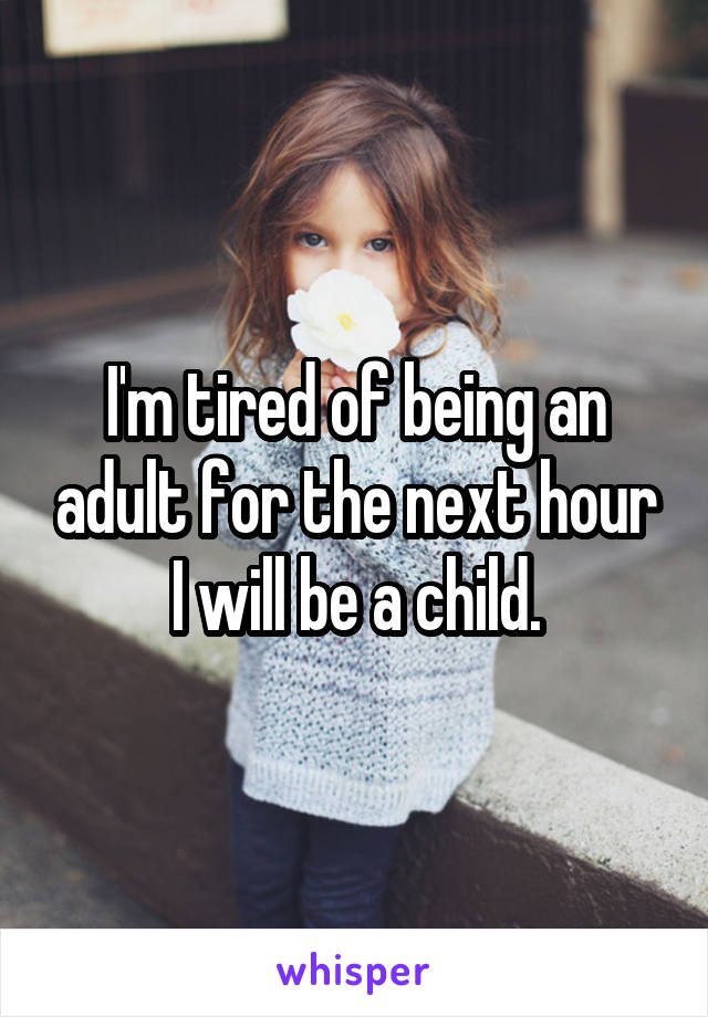 I'm tired of being an adult for the next hour I will be a child.