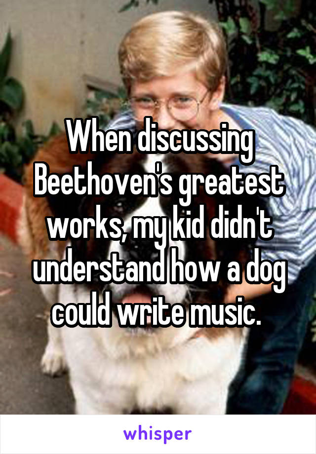 When discussing Beethoven's greatest works, my kid didn't understand how a dog could write music. 