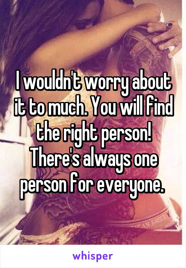 I wouldn't worry about it to much. You will find the right person! There's always one person for everyone. 