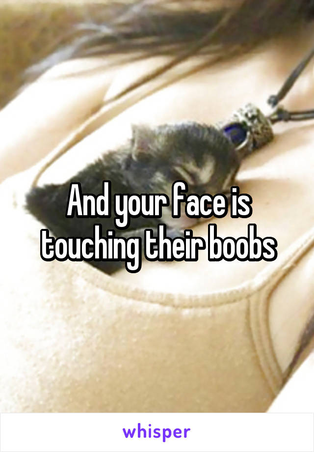 And your face is touching their boobs