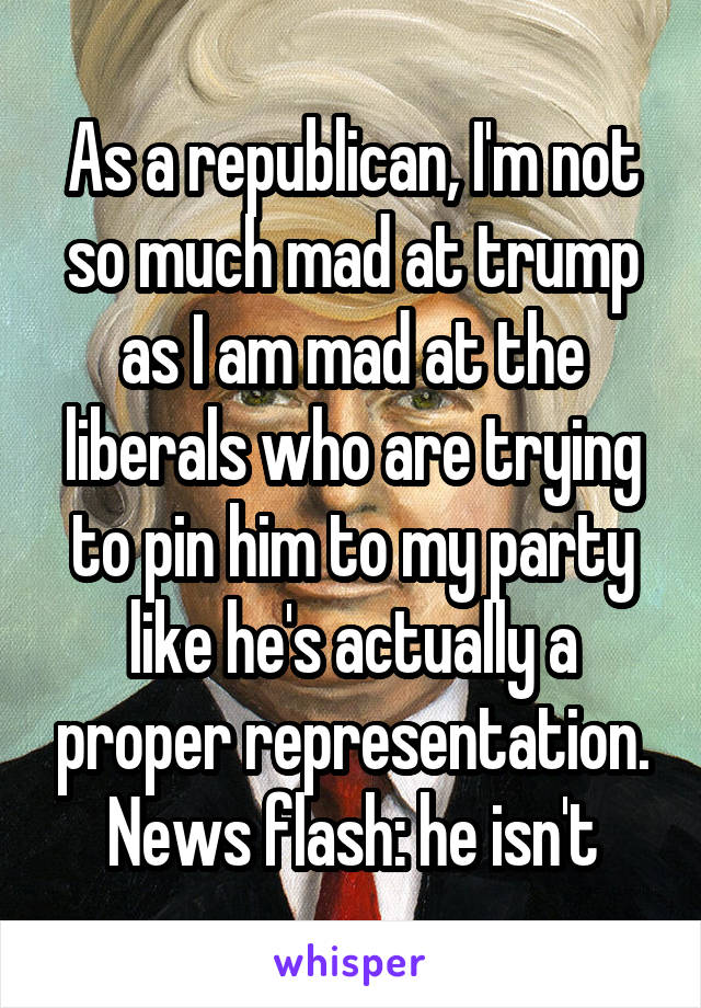 As a republican, I'm not so much mad at trump as I am mad at the liberals who are trying to pin him to my party like he's actually a proper representation. News flash: he isn't