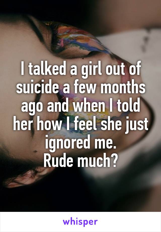 I talked a girl out of suicide a few months ago and when I told her how I feel she just ignored me.
Rude much?