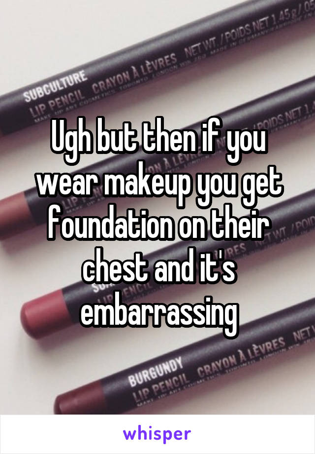 Ugh but then if you wear makeup you get foundation on their chest and it's embarrassing