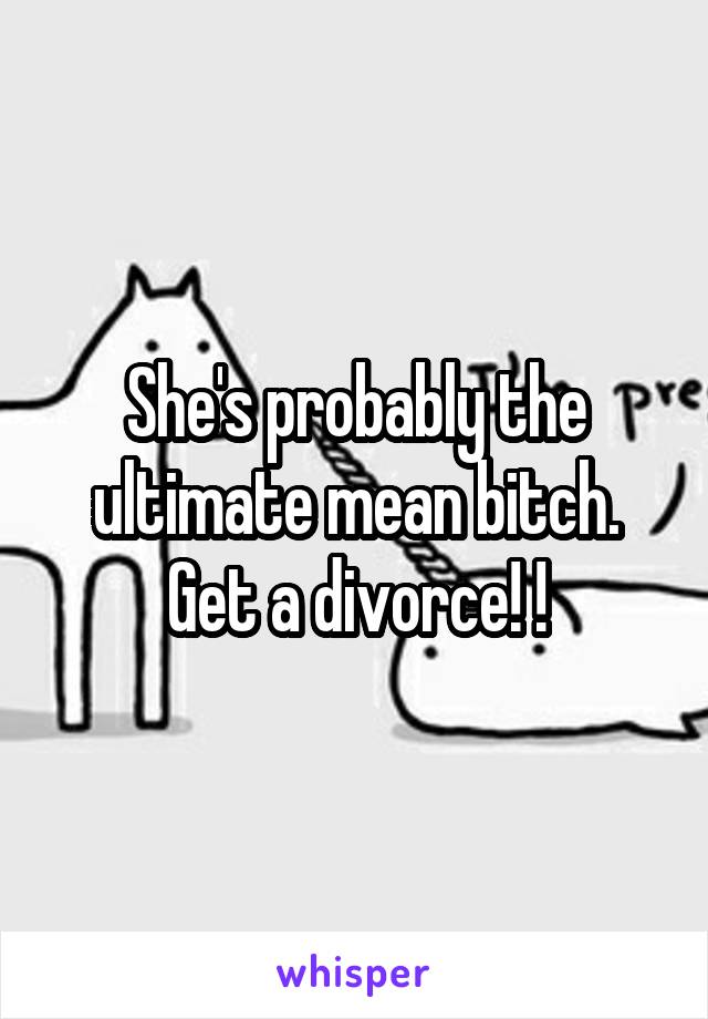 She's probably the ultimate mean bitch. Get a divorce! !