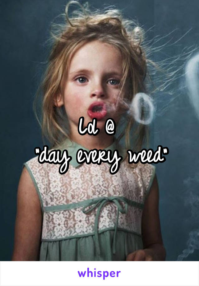Lol @ 
"day every weed"
