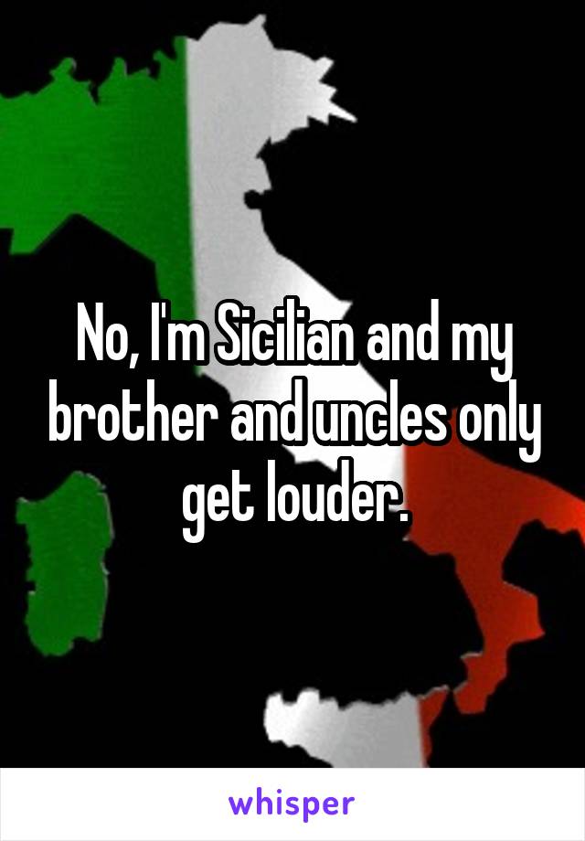 No, I'm Sicilian and my brother and uncles only get louder.