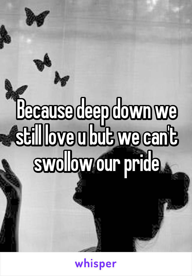 Because deep down we still love u but we can't swollow our pride