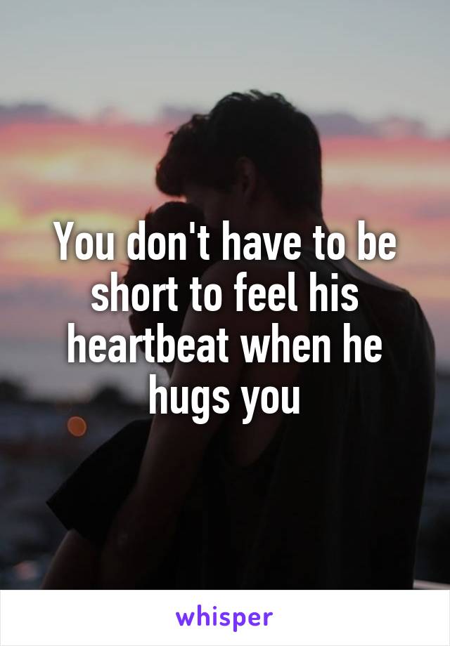 You don't have to be short to feel his heartbeat when he hugs you