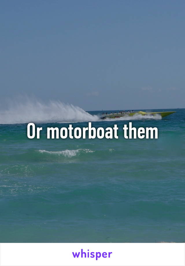 Or motorboat them