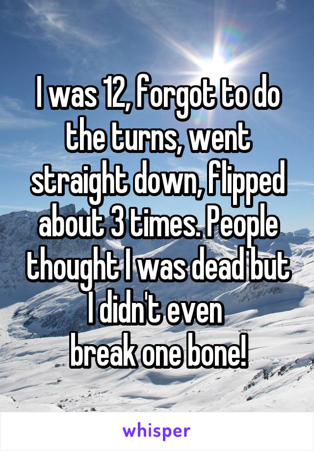 I was 12, forgot to do the turns, went straight down, flipped about 3 times. People thought I was dead but I didn't even 
break one bone!