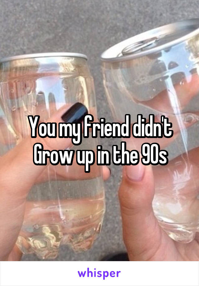 You my friend didn't Grow up in the 90s