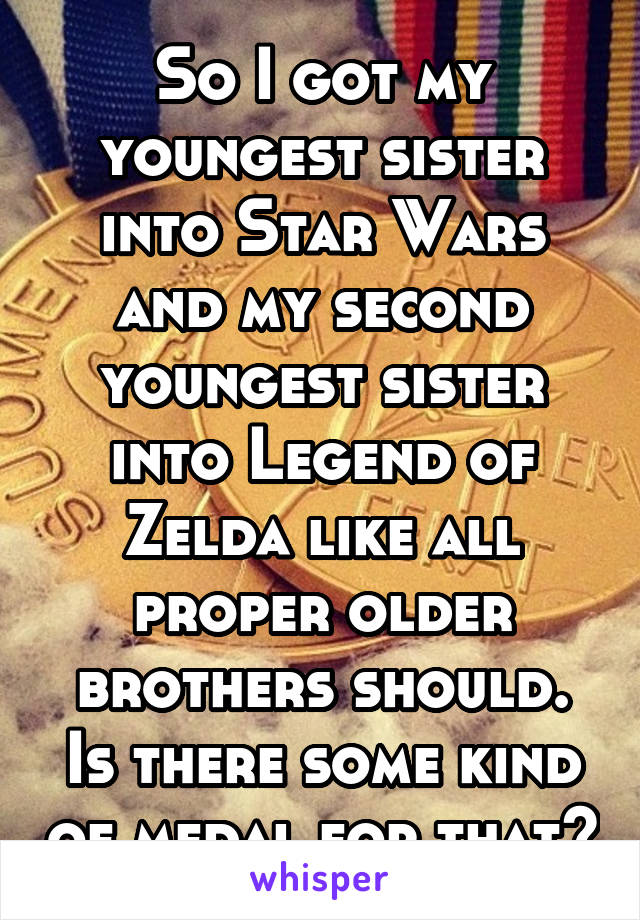 So I got my youngest sister into Star Wars and my second youngest sister into Legend of Zelda like all proper older brothers should. Is there some kind of medal for that?