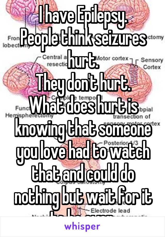I have Epilepsy.
People think seizures hurt.
They don't hurt.
What does hurt is knowing that someone you love had to watch that and could do nothing but wait for it to be over.