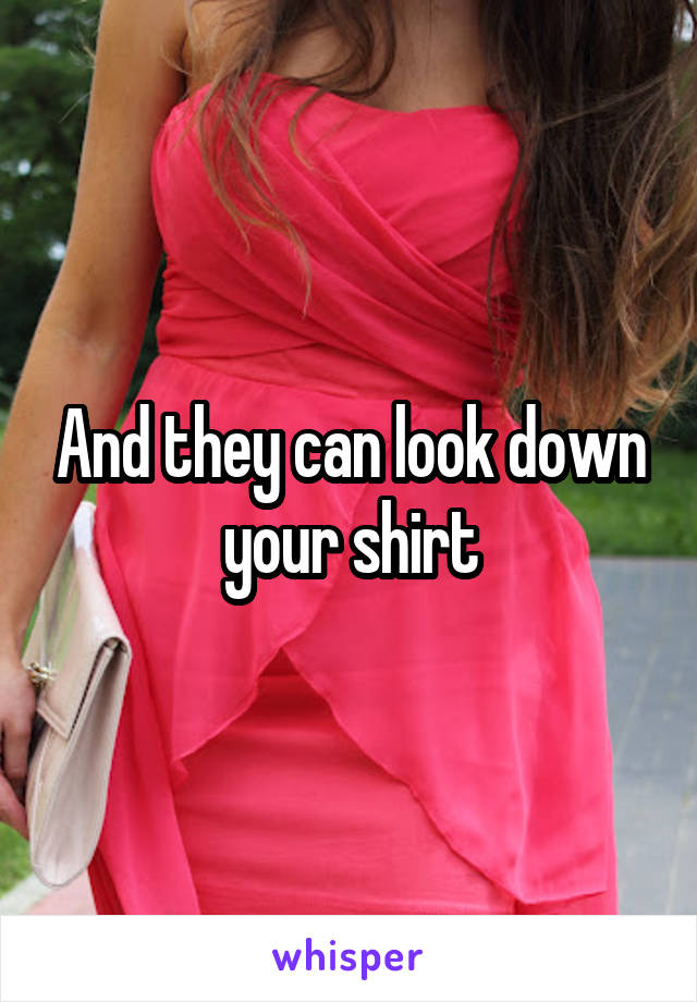And they can look down your shirt