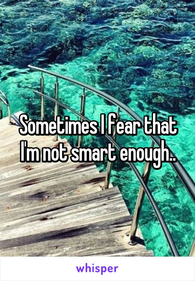 Sometimes I fear that I'm not smart enough..