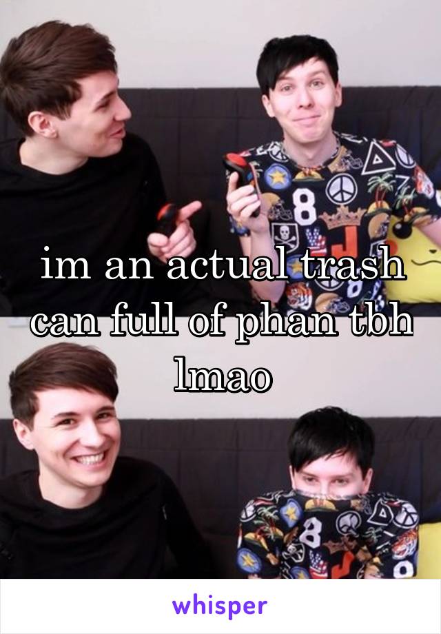 im an actual trash can full of phan tbh lmao