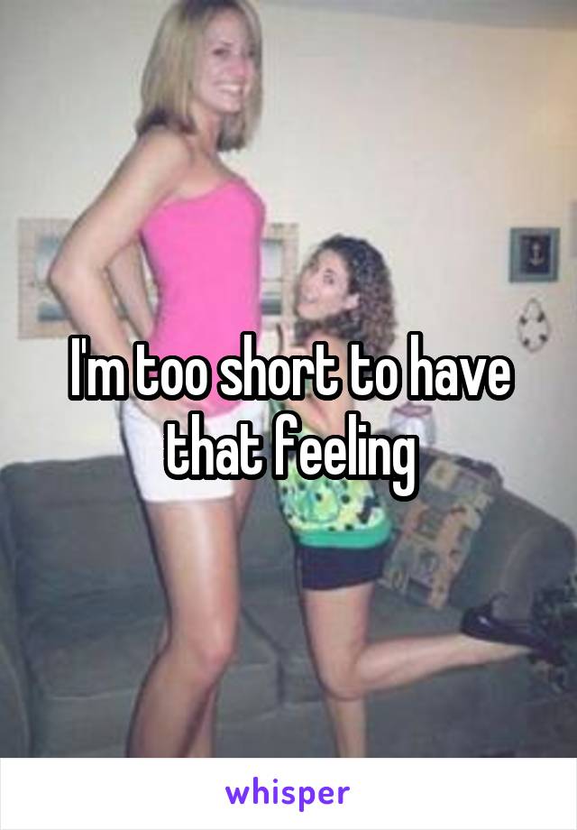I'm too short to have that feeling