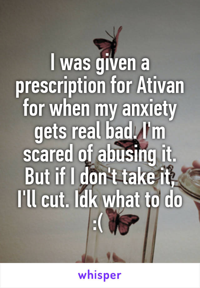 I was given a prescription for Ativan for when my anxiety gets real bad. I'm scared of abusing it. But if I don't take it, I'll cut. Idk what to do :( 