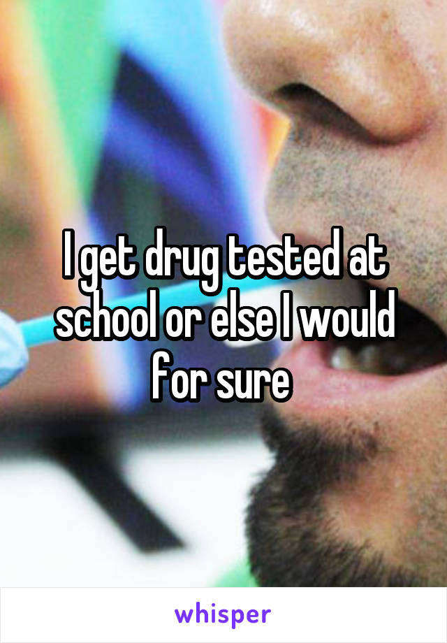 I get drug tested at school or else I would for sure 