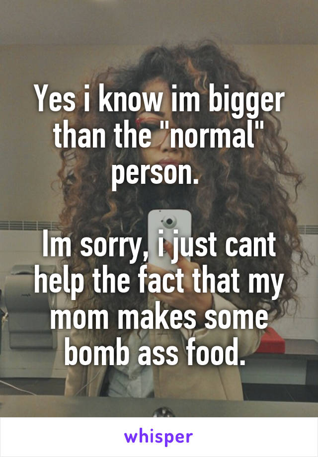 Yes i know im bigger than the "normal" person. 

Im sorry, i just cant help the fact that my mom makes some bomb ass food. 