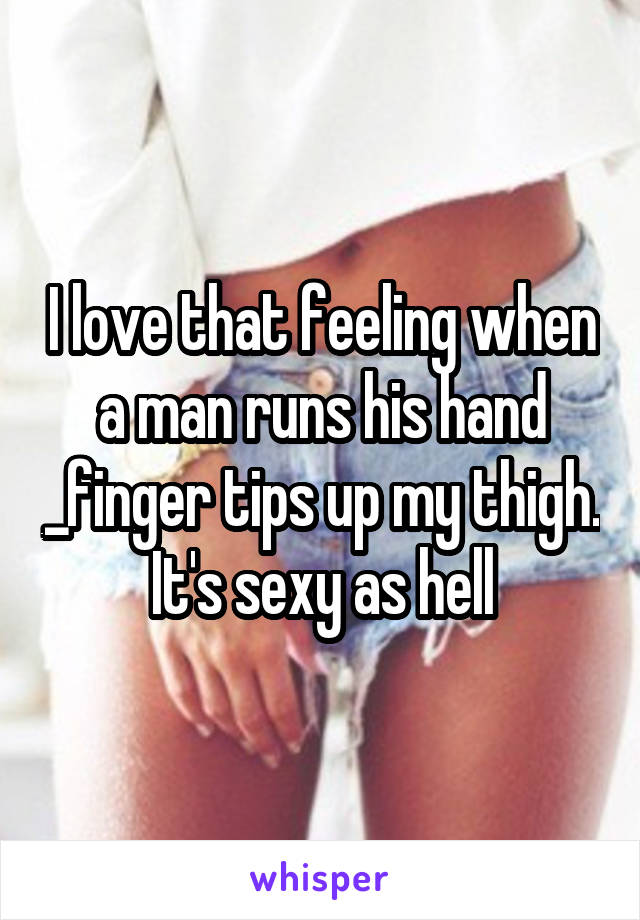 I love that feeling when a man runs his hand _finger tips up my thigh. It's sexy as hell