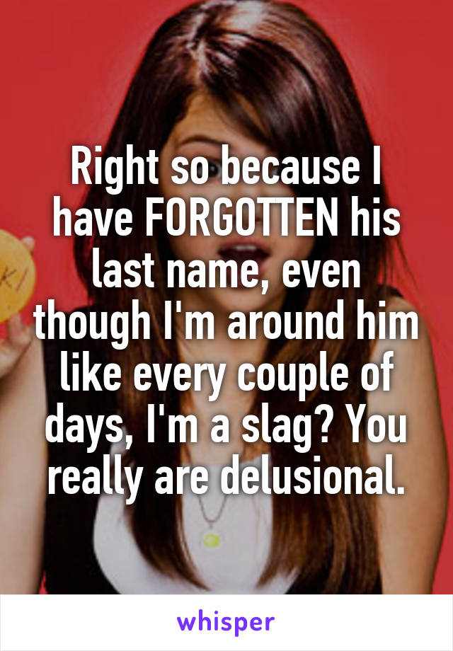 Right so because I have FORGOTTEN his last name, even though I'm around him like every couple of days, I'm a slag? You really are delusional.