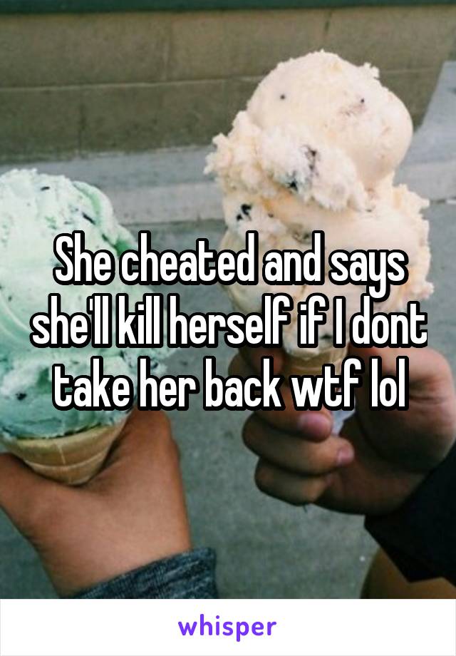 She cheated and says she'll kill herself if I dont take her back wtf lol