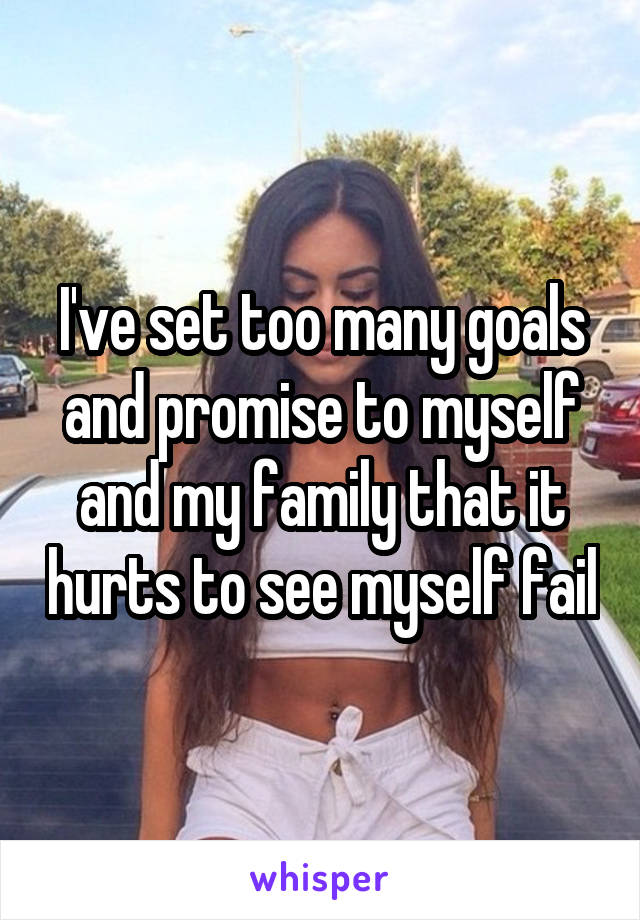 I've set too many goals and promise to myself and my family that it hurts to see myself fail