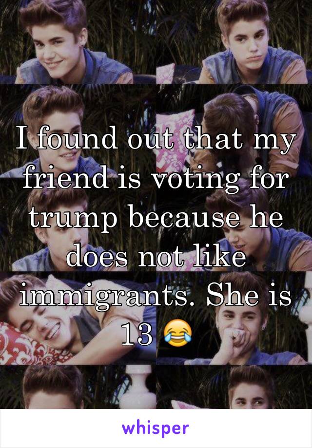 I found out that my friend is voting for trump because he does not like immigrants. She is 13 😂