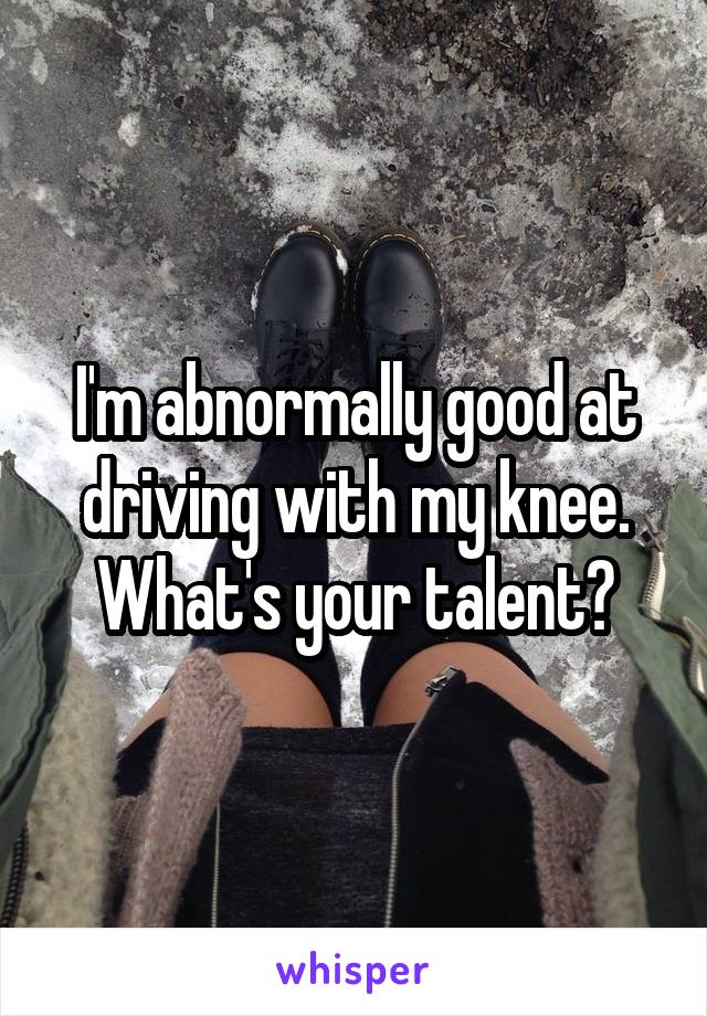 I'm abnormally good at driving with my knee. What's your talent?
