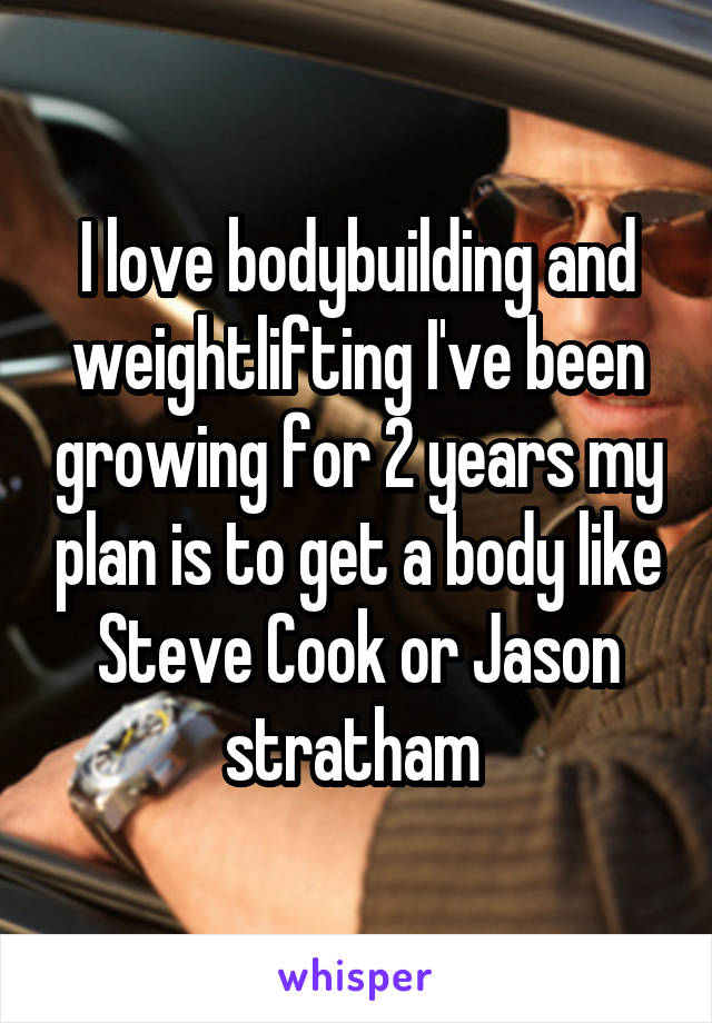 I love bodybuilding and weightlifting I've been growing for 2 years my plan is to get a body like Steve Cook or Jason stratham 