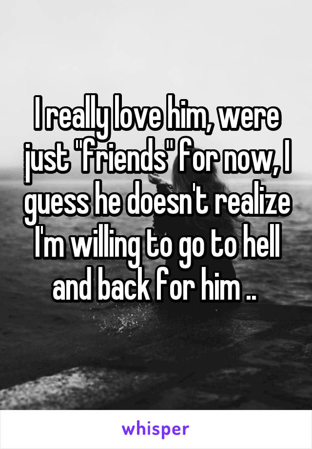 I really love him, were just "friends" for now, I guess he doesn't realize I'm willing to go to hell and back for him .. 
