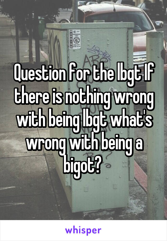 Question for the lbgt If there is nothing wrong with being lbgt what's wrong with being a bigot? 