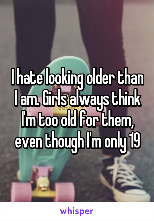 I hate looking older than I am. Girls always think I'm too old for them, even though I'm only 19