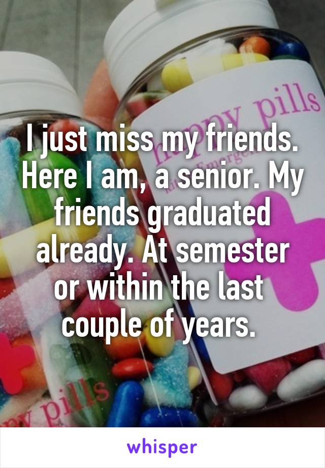 I just miss my friends. Here I am, a senior. My friends graduated already. At semester or within the last  couple of years. 