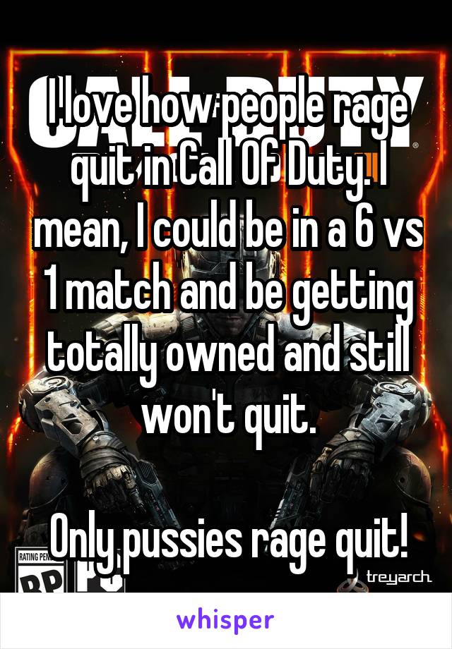 I love how people rage quit in Call Of Duty. I mean, I could be in a 6 vs 1 match and be getting totally owned and still won't quit.

Only pussies rage quit!