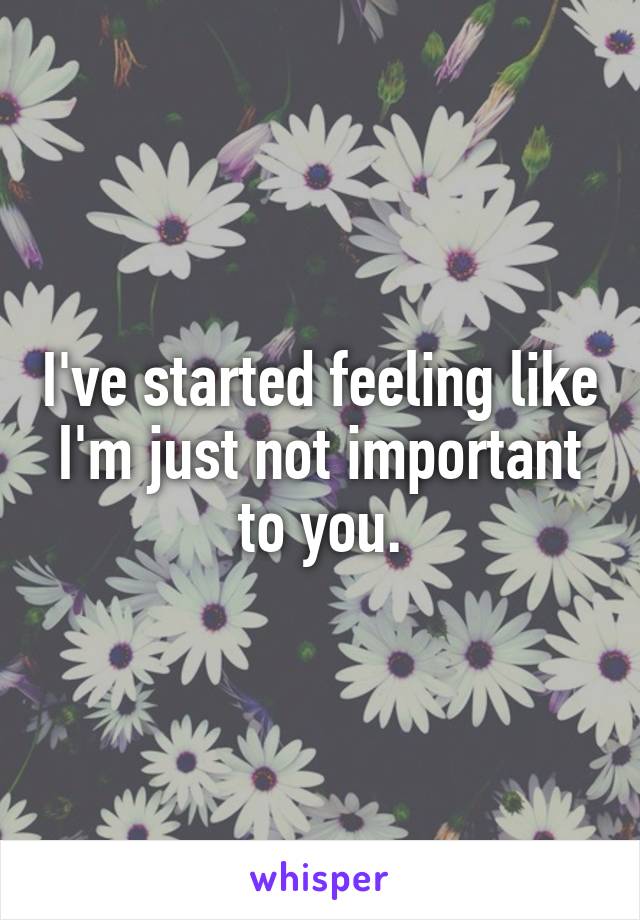 I've started feeling like I'm just not important to you.