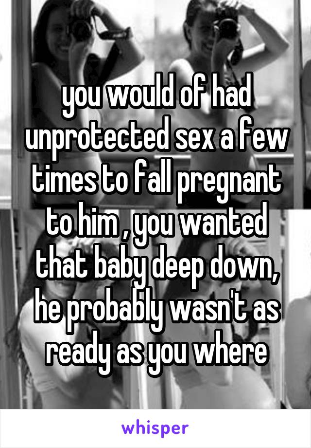 you would of had unprotected sex a few times to fall pregnant to him , you wanted that baby deep down, he probably wasn't as ready as you where