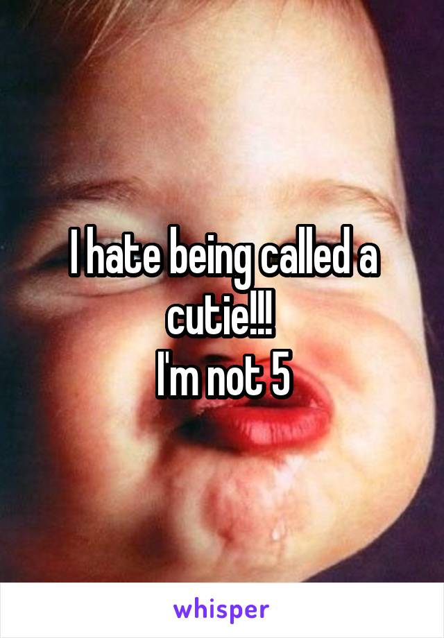 I hate being called a cutie!!! 
I'm not 5