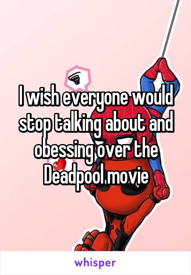 I wish everyone would stop talking about and obessing over the Deadpool movie