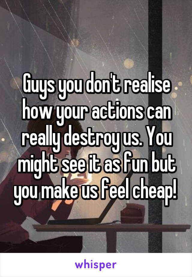 Guys you don't realise how your actions can really destroy us. You might see it as fun but you make us feel cheap! 
