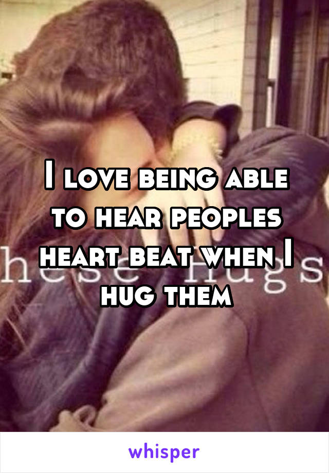 I love being able to hear peoples heart beat when I hug them