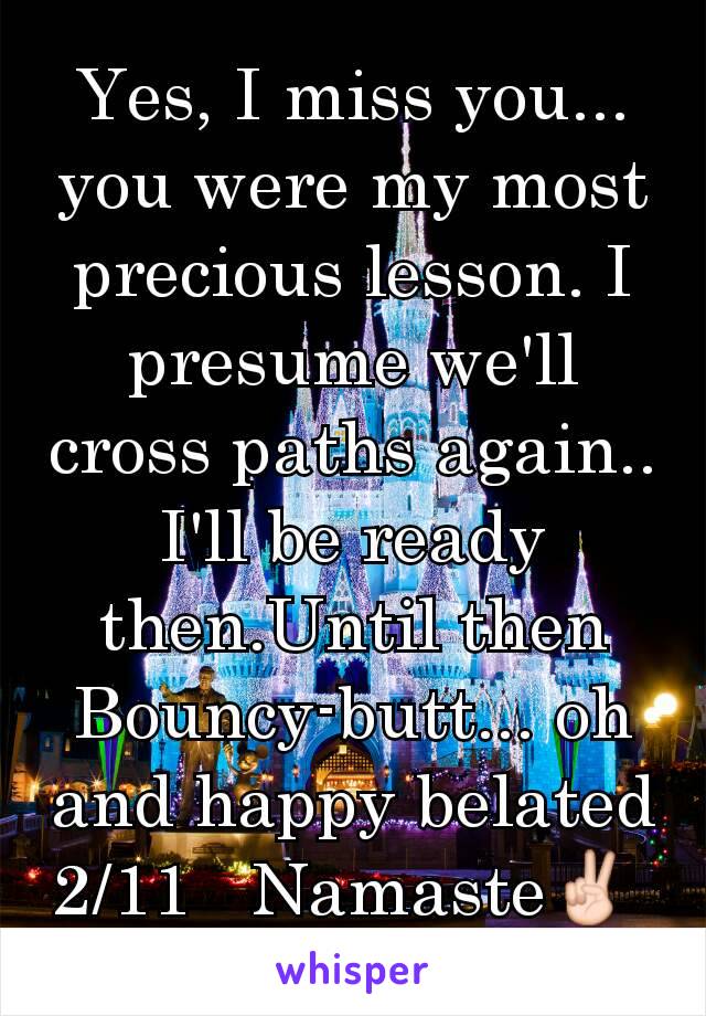 Yes, I miss you...  you were my most precious lesson. I presume we'll cross paths again.. I'll be ready then.Until then Bouncy-butt... oh and happy belated 2/11   Namaste✌ 