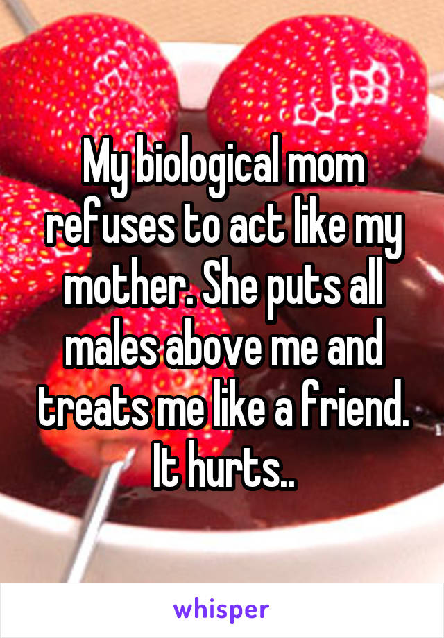 My biological mom refuses to act like my mother. She puts all males above me and treats me like a friend. It hurts..