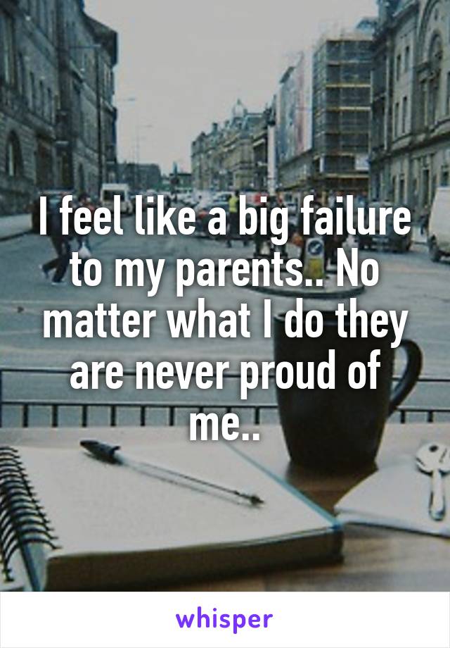 I feel like a big failure to my parents.. No matter what I do they are never proud of me..