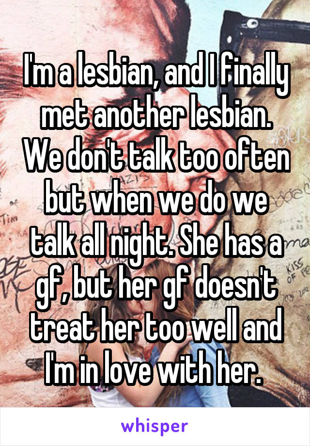 I'm a lesbian, and I finally met another lesbian. We don't talk too often but when we do we talk all night. She has a gf, but her gf doesn't treat her too well and I'm in love with her. 