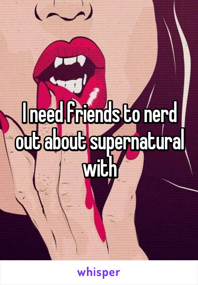 I need friends to nerd out about supernatural with