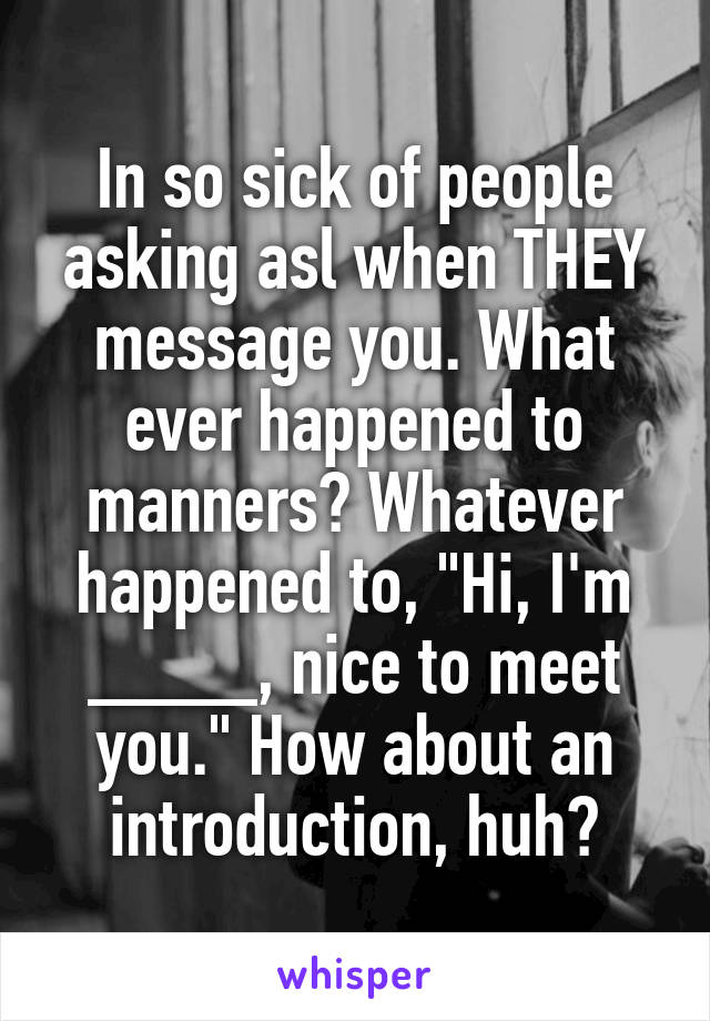 In so sick of people asking asl when THEY message you. What ever happened to manners? Whatever happened to, "Hi, I'm ____, nice to meet you." How about an introduction, huh?