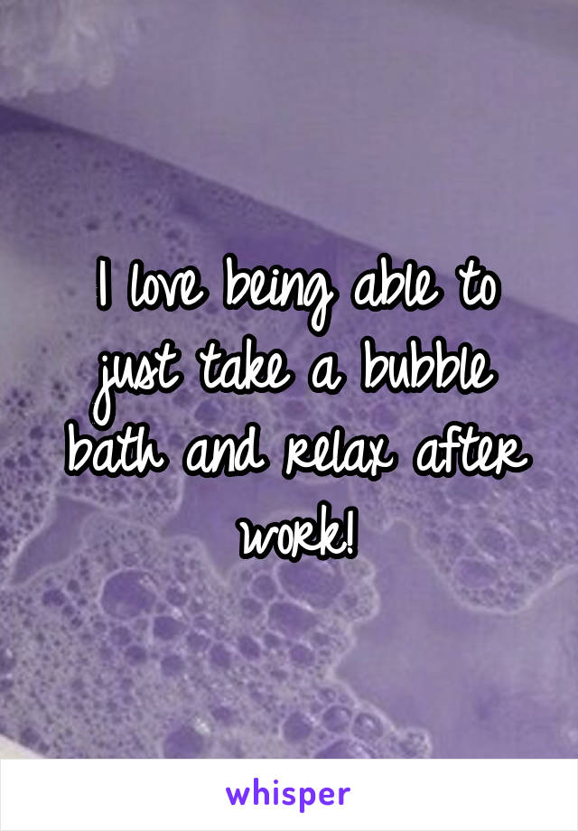 I love being able to just take a bubble bath and relax after work!