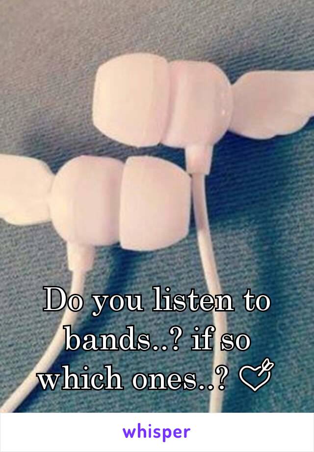 Do you listen to bands..? if so which ones..? 💘